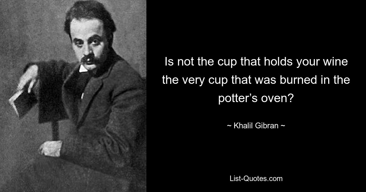 Is not the cup that holds your wine the very cup that was burned in the potter’s oven? — © Khalil Gibran