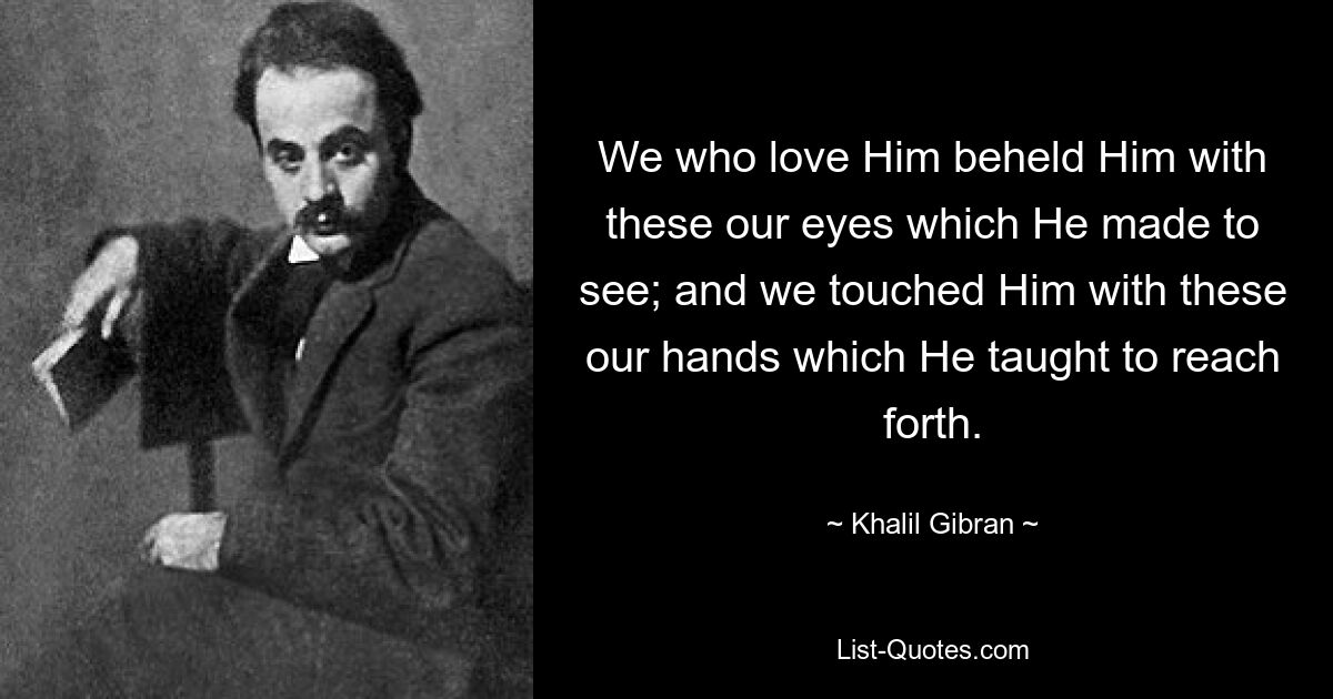 We who love Him beheld Him with these our eyes which He made to see; and we touched Him with these our hands which He taught to reach forth. — © Khalil Gibran