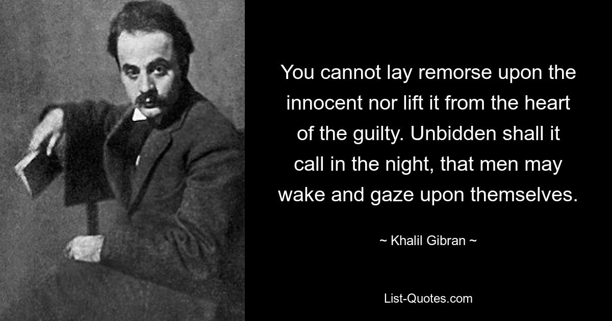 You cannot lay remorse upon the innocent nor lift it from the heart of the guilty. Unbidden shall it call in the night, that men may wake and gaze upon themselves. — © Khalil Gibran