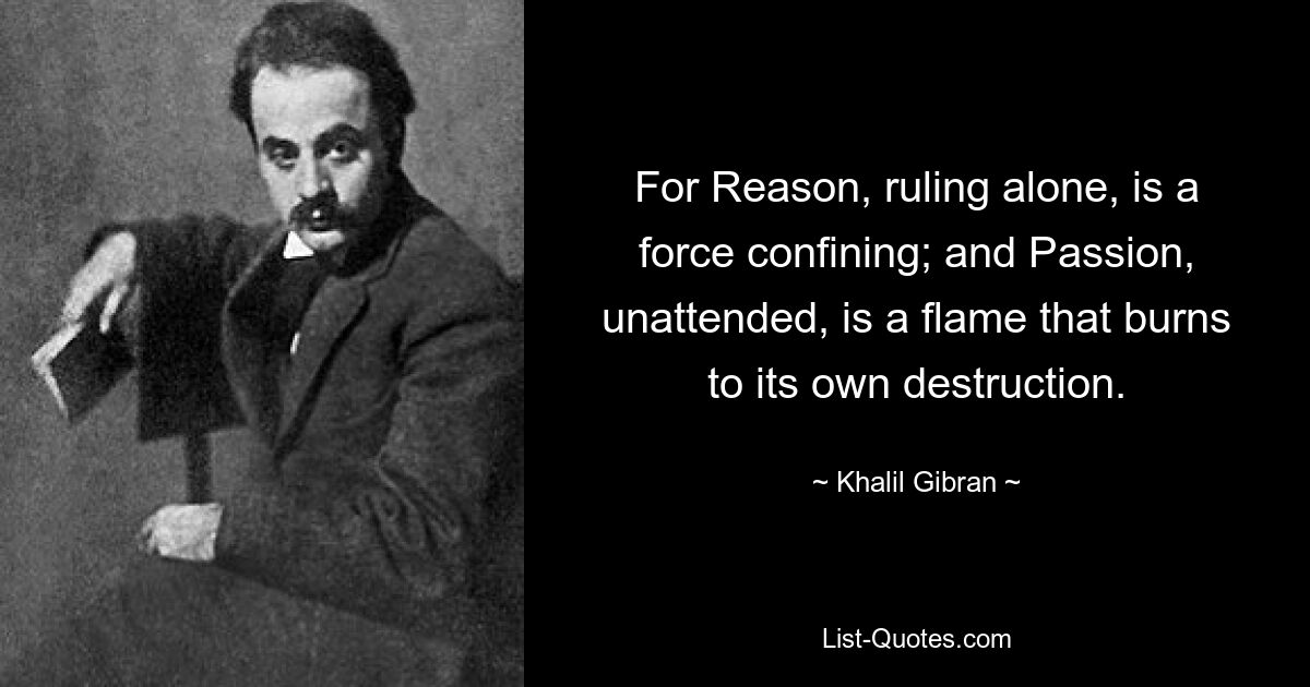 For Reason, ruling alone, is a force confining; and Passion, unattended, is a flame that burns to its own destruction. — © Khalil Gibran