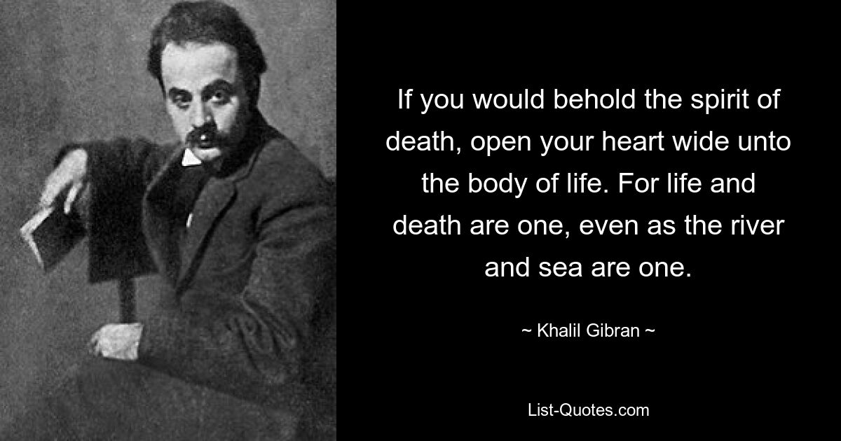 If you would behold the spirit of death, open your heart wide unto the body of life. For life and death are one, even as the river and sea are one. — © Khalil Gibran