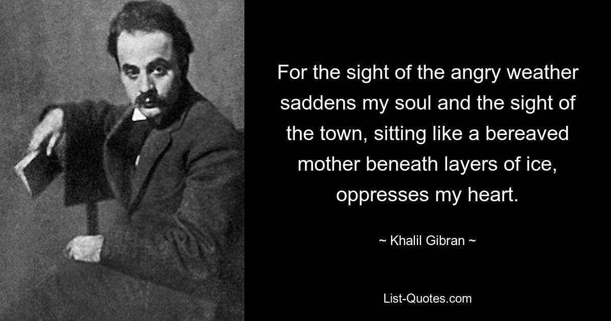 For the sight of the angry weather saddens my soul and the sight of the town, sitting like a bereaved mother beneath layers of ice, oppresses my heart. — © Khalil Gibran