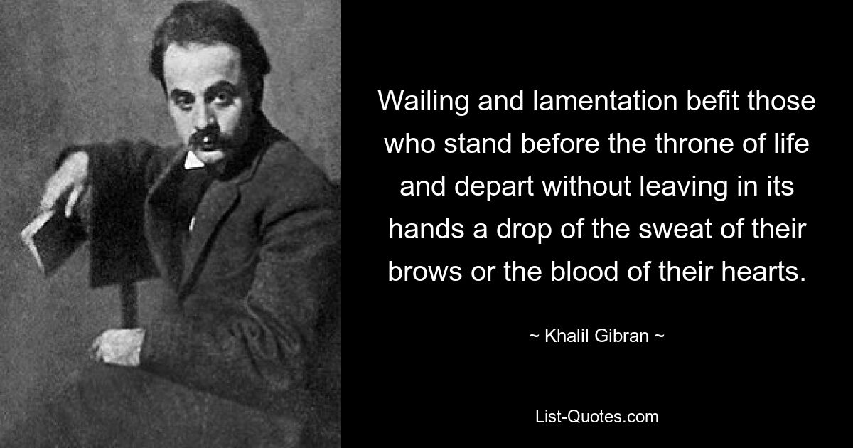 Wailing and lamentation befit those who stand before the throne of life and depart without leaving in its hands a drop of the sweat of their brows or the blood of their hearts. — © Khalil Gibran