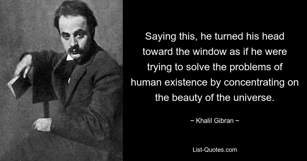 Saying this, he turned his head toward the window as if he were trying to solve the problems of human existence by concentrating on the beauty of the universe. — © Khalil Gibran