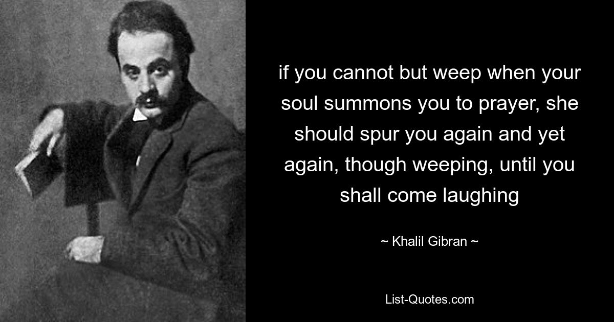 if you cannot but weep when your soul summons you to prayer, she should spur you again and yet again, though weeping, until you shall come laughing — © Khalil Gibran