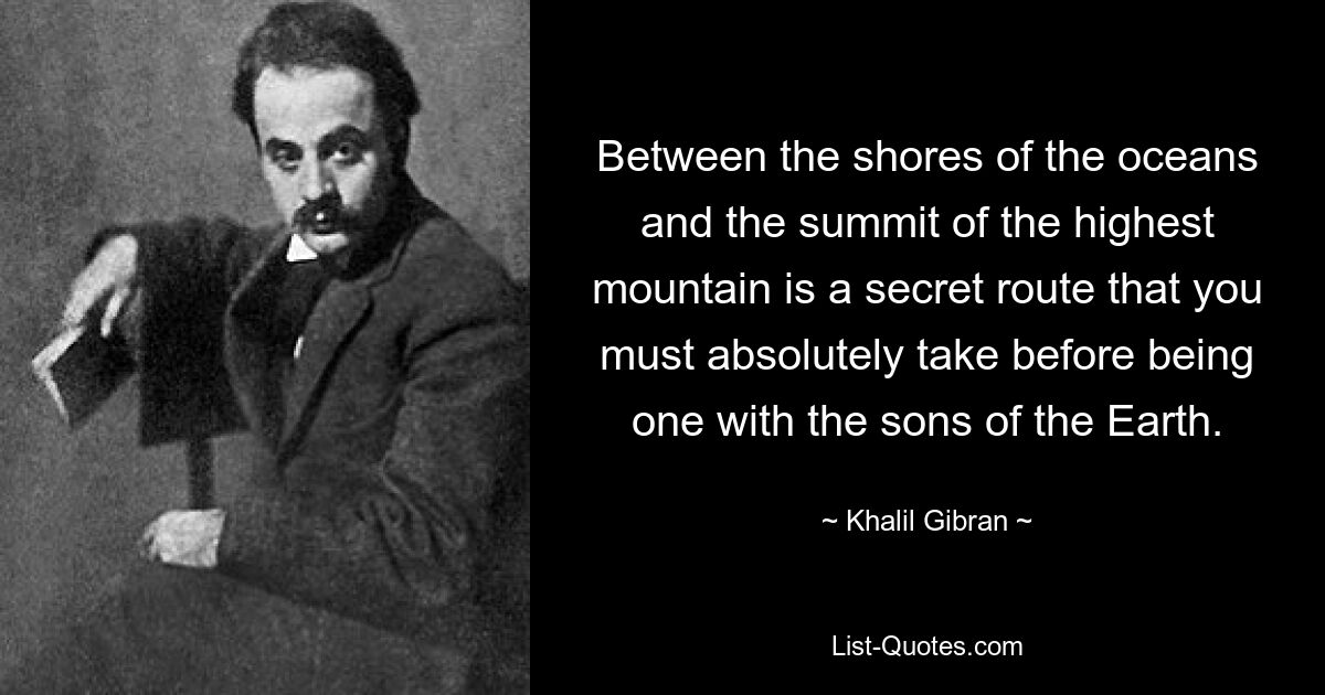 Between the shores of the oceans and the summit of the highest mountain is a secret route that you must absolutely take before being one with the sons of the Earth. — © Khalil Gibran