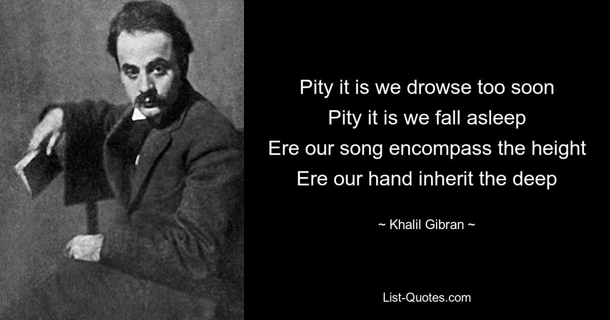 Pity it is we drowse too soon
Pity it is we fall asleep
Ere our song encompass the height
Ere our hand inherit the deep — © Khalil Gibran