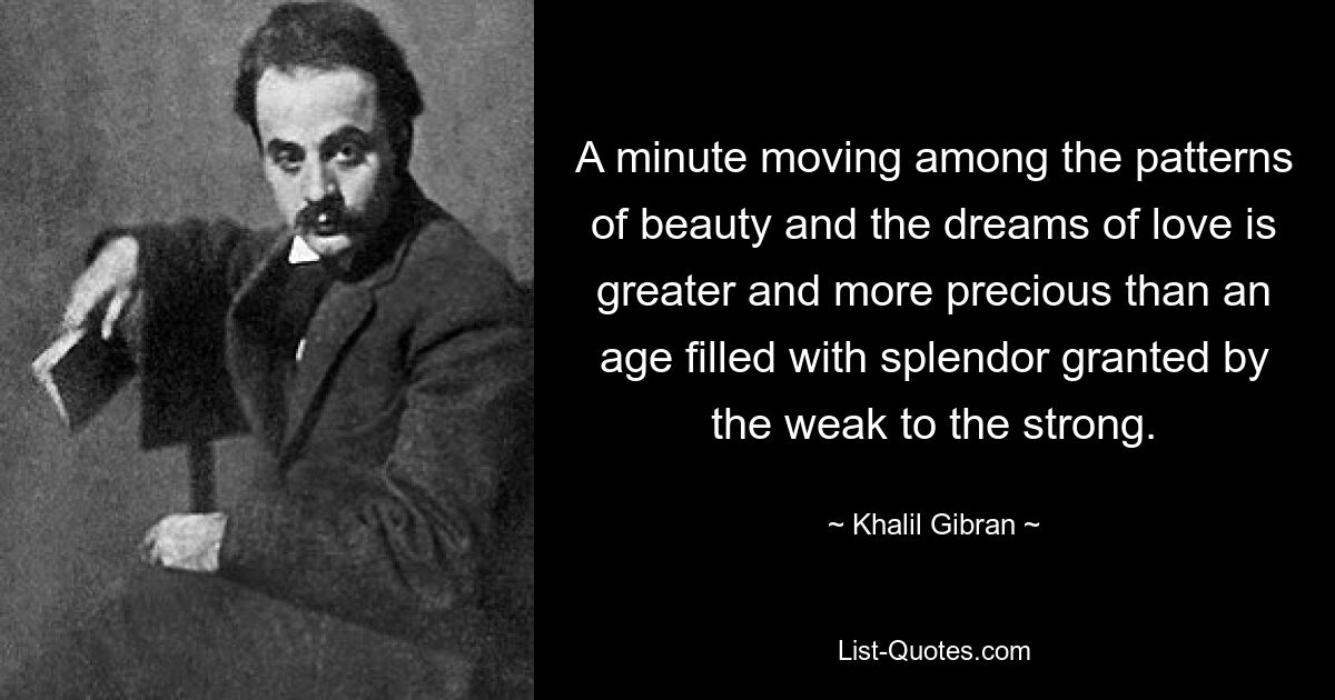 A minute moving among the patterns of beauty and the dreams of love is greater and more precious than an age filled with splendor granted by the weak to the strong. — © Khalil Gibran