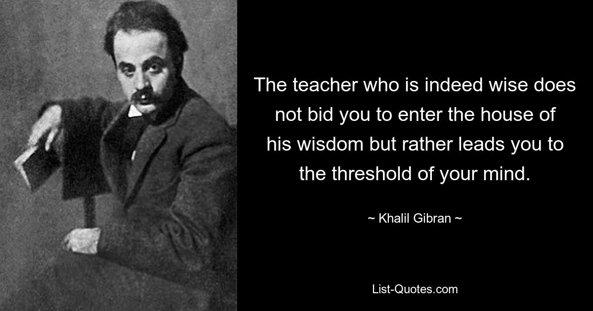 The teacher who is indeed wise does not bid you to enter the house of his wisdom but rather leads you to the threshold of your mind. — © Khalil Gibran