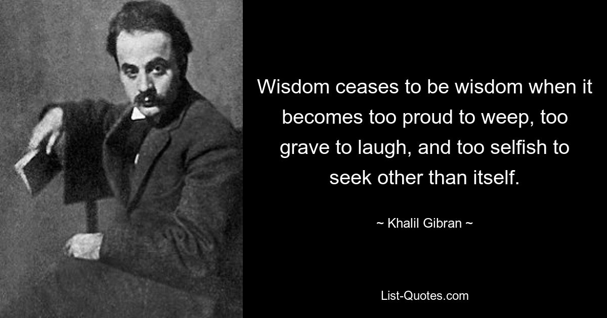 Wisdom ceases to be wisdom when it becomes too proud to weep, too grave to laugh, and too selfish to seek other than itself. — © Khalil Gibran