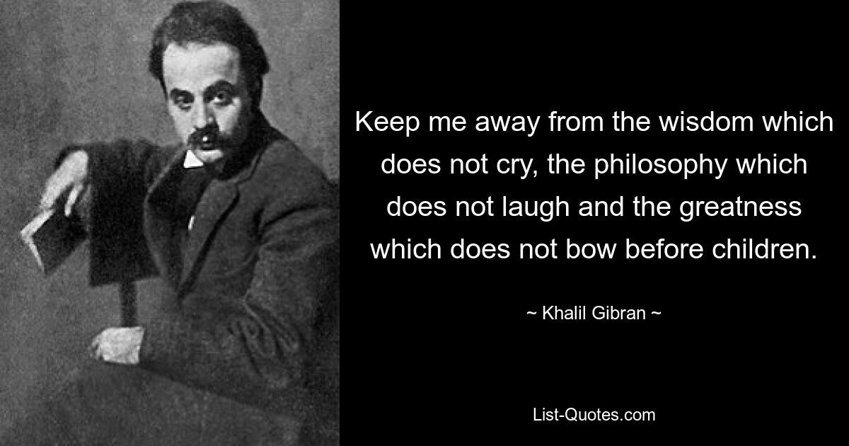 Keep me away from the wisdom which does not cry, the philosophy which does not laugh and the greatness which does not bow before children. — © Khalil Gibran