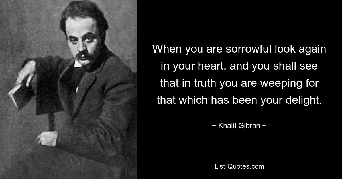 When you are sorrowful look again in your heart, and you shall see that in truth you are weeping for that which has been your delight. — © Khalil Gibran