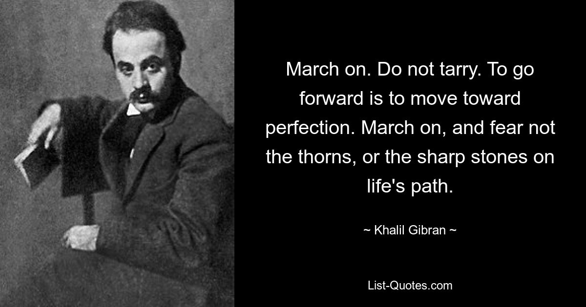 March on. Do not tarry. To go forward is to move toward perfection. March on, and fear not the thorns, or the sharp stones on life's path. — © Khalil Gibran