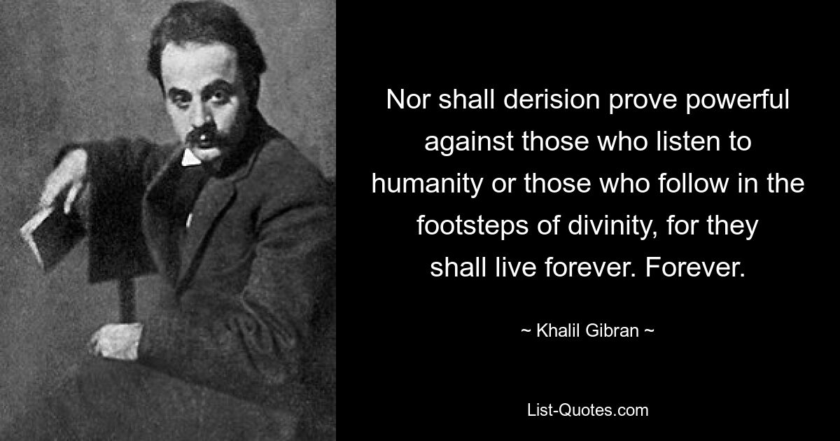 Nor shall derision prove powerful against those who listen to humanity or those who follow in the footsteps of divinity, for they shall live forever. Forever. — © Khalil Gibran