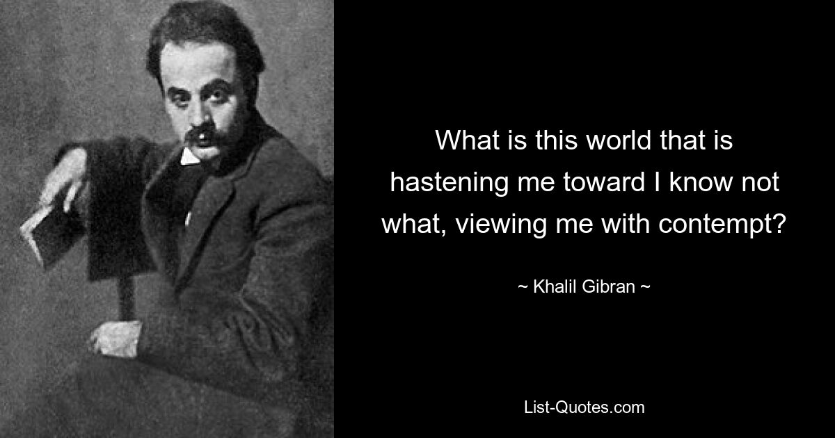 What is this world that is hastening me toward I know not what, viewing me with contempt? — © Khalil Gibran