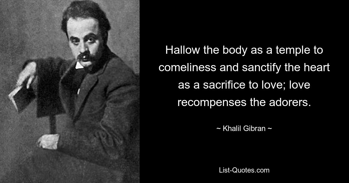 Hallow the body as a temple to comeliness and sanctify the heart as a sacrifice to love; love recompenses the adorers. — © Khalil Gibran