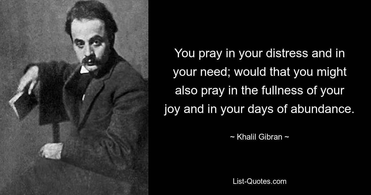 You pray in your distress and in your need; would that you might also pray in the fullness of your joy and in your days of abundance. — © Khalil Gibran