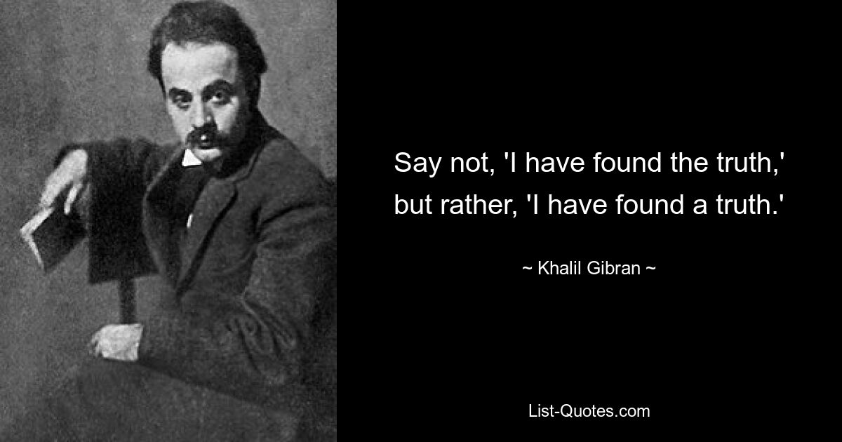 Say not, 'I have found the truth,' but rather, 'I have found a truth.' — © Khalil Gibran