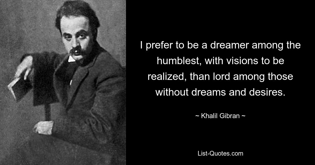 I prefer to be a dreamer among the humblest, with visions to be realized, than lord among those without dreams and desires. — © Khalil Gibran