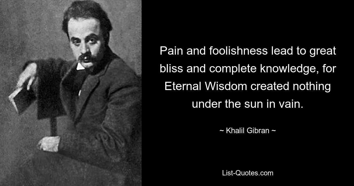 Pain and foolishness lead to great bliss and complete knowledge, for Eternal Wisdom created nothing under the sun in vain. — © Khalil Gibran