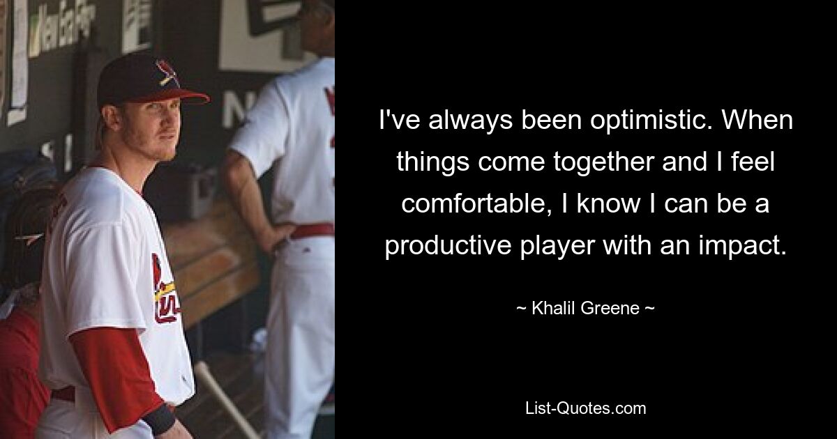 I've always been optimistic. When things come together and I feel comfortable, I know I can be a productive player with an impact. — © Khalil Greene