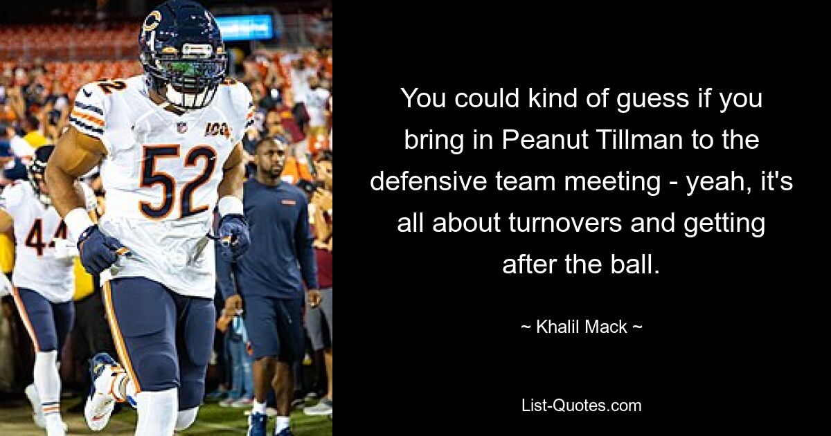 You could kind of guess if you bring in Peanut Tillman to the defensive team meeting - yeah, it's all about turnovers and getting after the ball. — © Khalil Mack