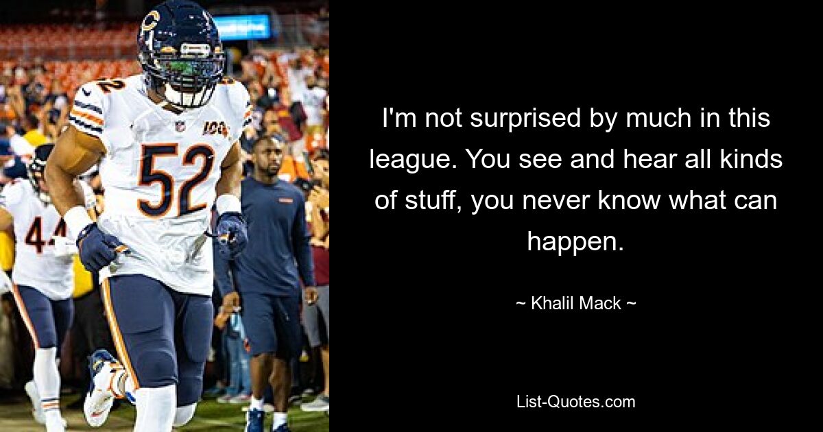 I'm not surprised by much in this league. You see and hear all kinds of stuff, you never know what can happen. — © Khalil Mack