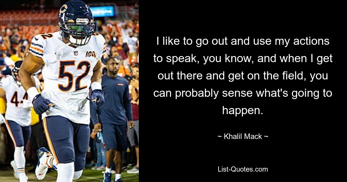 I like to go out and use my actions to speak, you know, and when I get out there and get on the field, you can probably sense what's going to happen. — © Khalil Mack