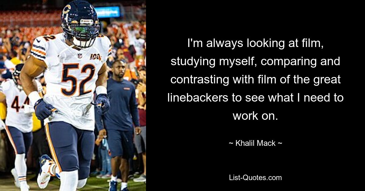 I'm always looking at film, studying myself, comparing and contrasting with film of the great linebackers to see what I need to work on. — © Khalil Mack