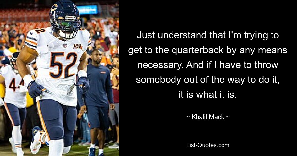 Just understand that I'm trying to get to the quarterback by any means necessary. And if I have to throw somebody out of the way to do it, it is what it is. — © Khalil Mack