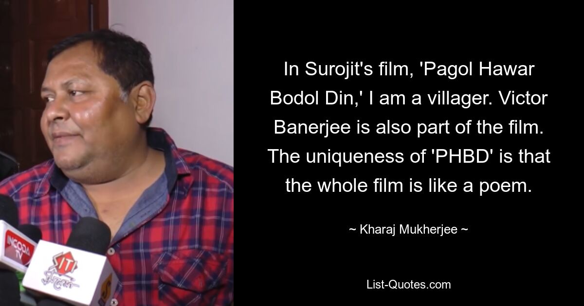 In Surojit's film, 'Pagol Hawar Bodol Din,' I am a villager. Victor Banerjee is also part of the film. The uniqueness of 'PHBD' is that the whole film is like a poem. — © Kharaj Mukherjee