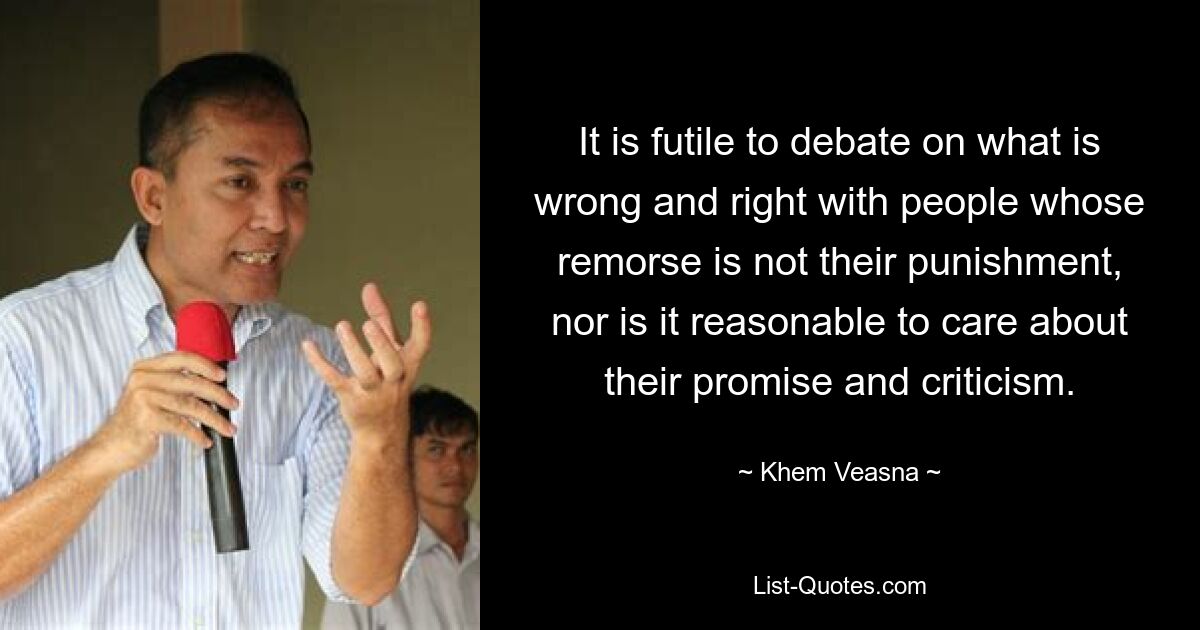 It is futile to debate on what is wrong and right with people whose remorse is not their punishment, nor is it reasonable to care about their promise and criticism. — © Khem Veasna