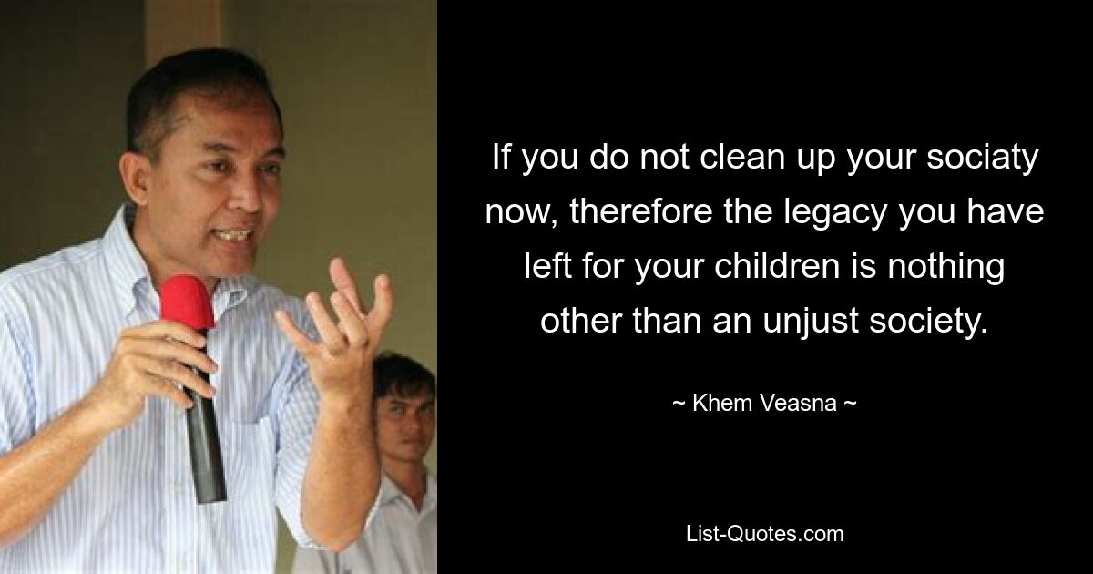 If you do not clean up your sociaty now, therefore the legacy you have left for your children is nothing other than an unjust society. — © Khem Veasna