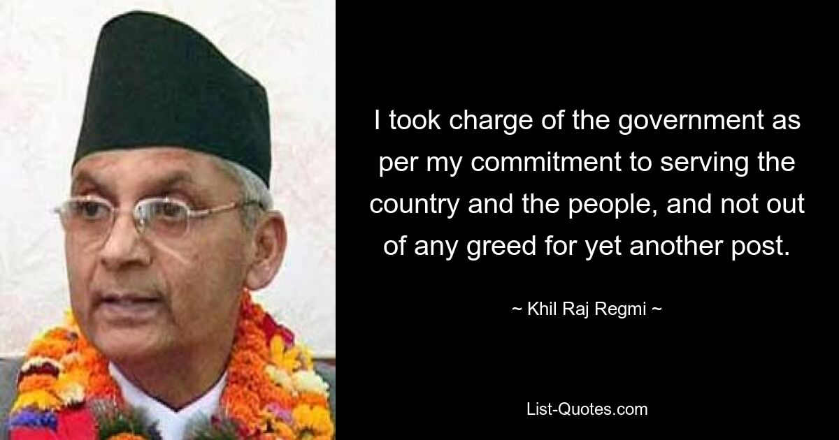 I took charge of the government as per my commitment to serving the country and the people, and not out of any greed for yet another post. — © Khil Raj Regmi