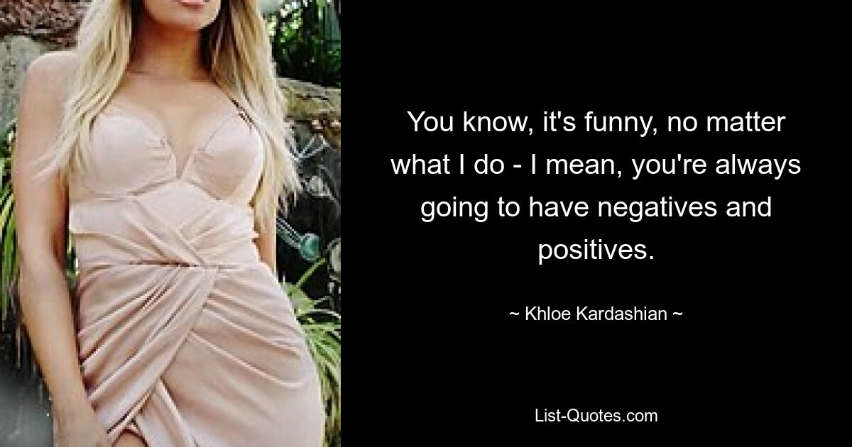 You know, it's funny, no matter what I do - I mean, you're always going to have negatives and positives. — © Khloe Kardashian