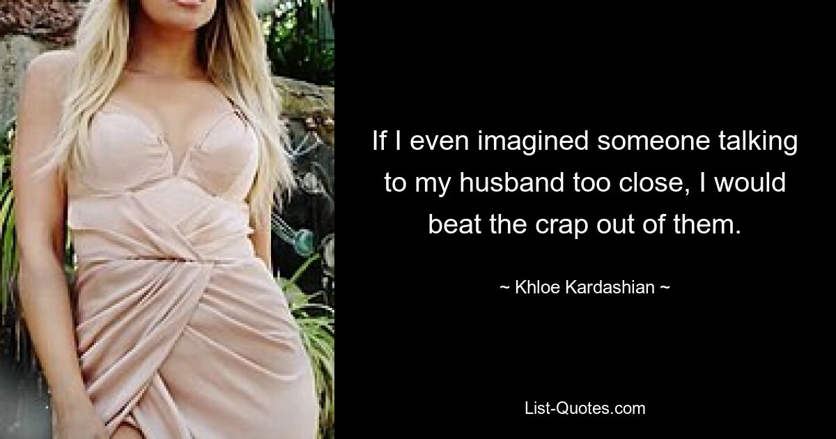 If I even imagined someone talking to my husband too close, I would beat the crap out of them. — © Khloe Kardashian