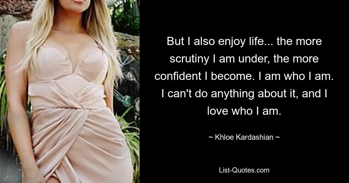 But I also enjoy life... the more scrutiny I am under, the more confident I become. I am who I am. I can't do anything about it, and I love who I am. — © Khloe Kardashian