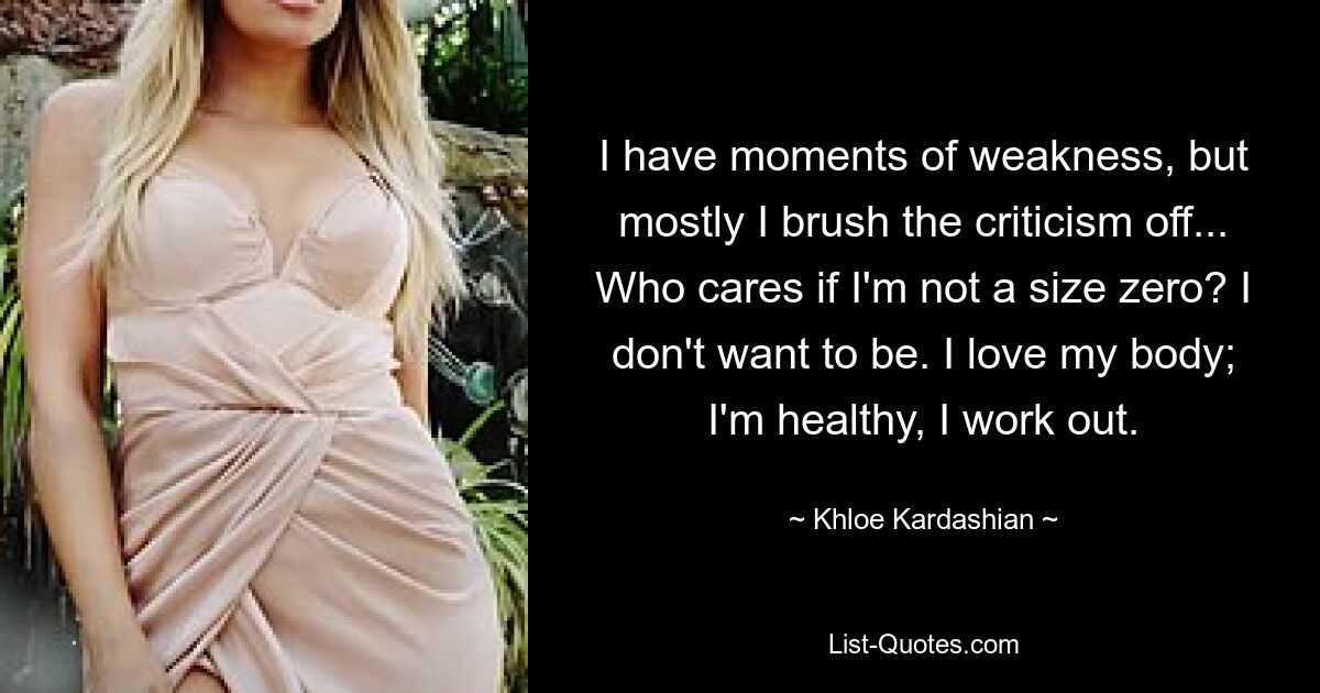 I have moments of weakness, but mostly I brush the criticism off... Who cares if I'm not a size zero? I don't want to be. I love my body; I'm healthy, I work out. — © Khloe Kardashian