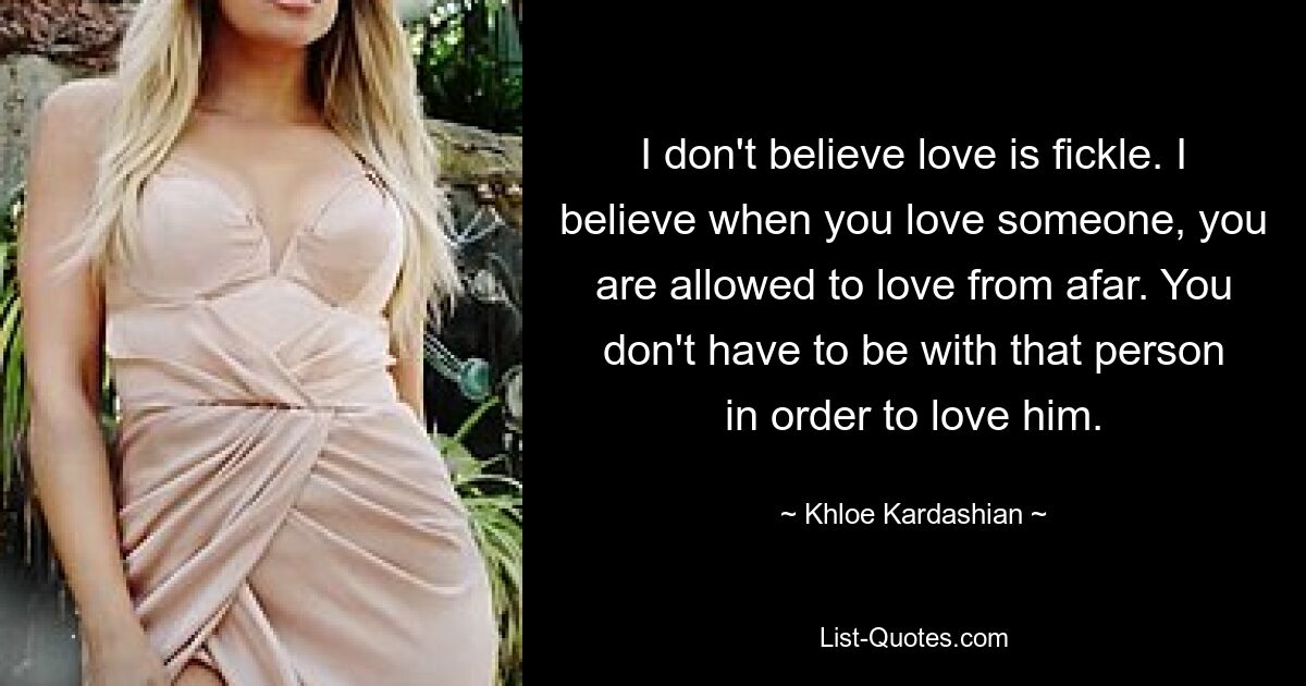 I don't believe love is fickle. I believe when you love someone, you are allowed to love from afar. You don't have to be with that person in order to love him. — © Khloe Kardashian