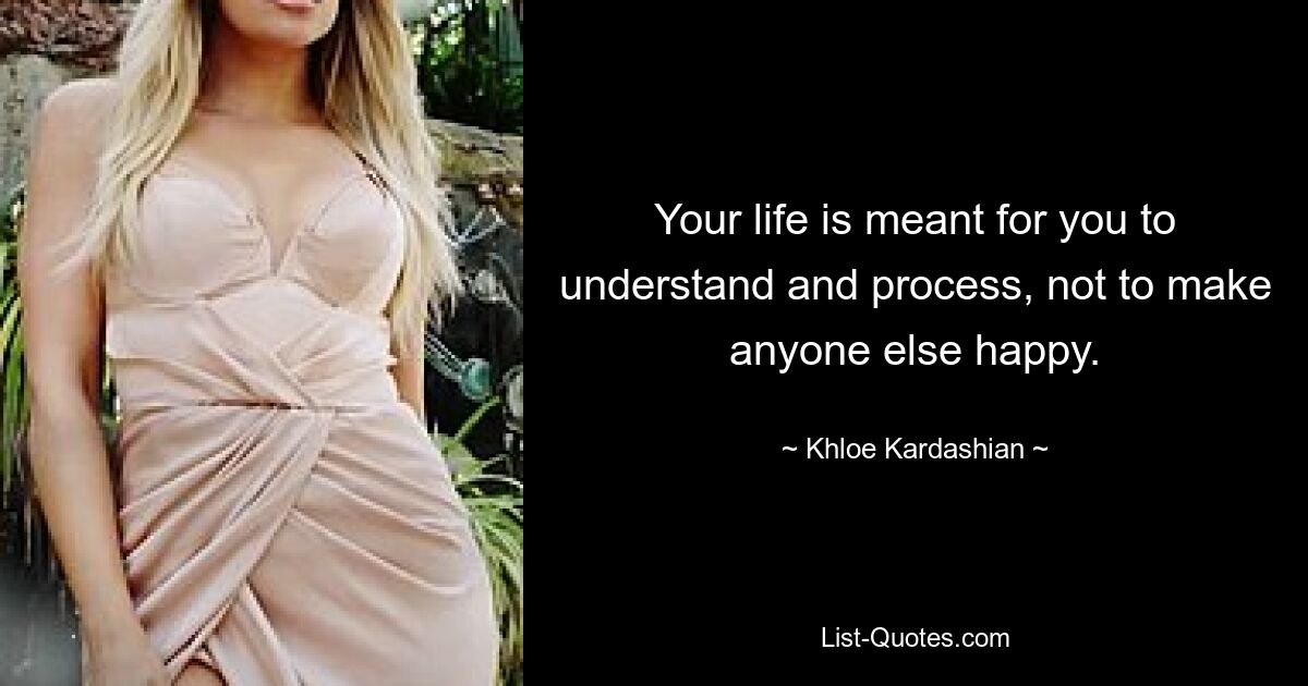 Your life is meant for you to understand and process, not to make anyone else happy. — © Khloe Kardashian