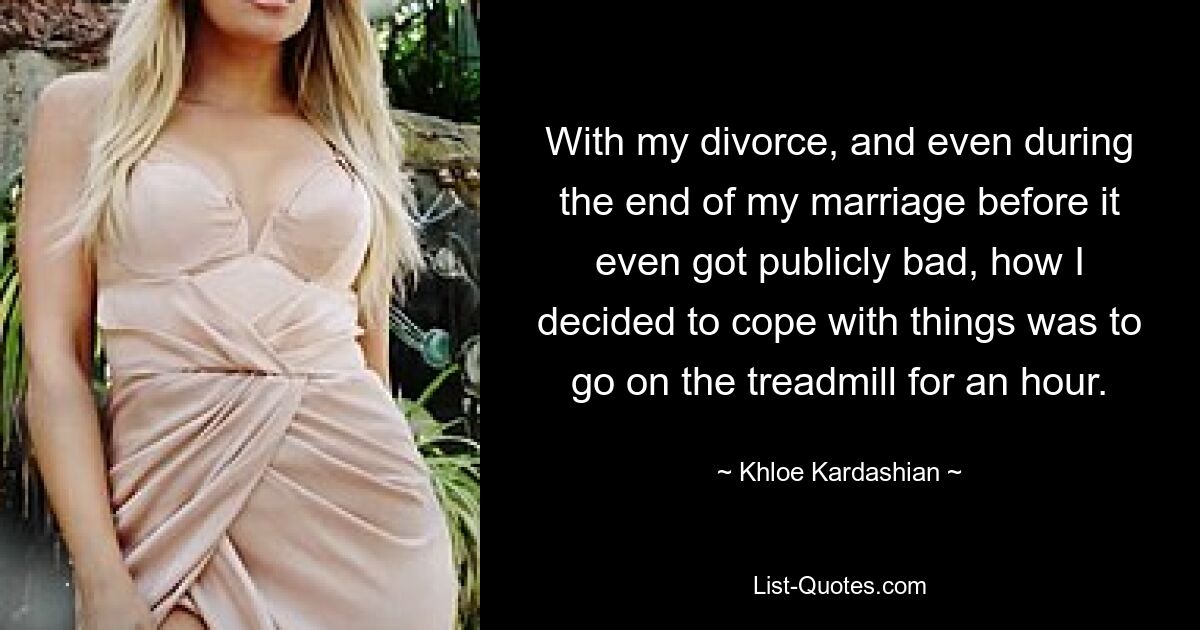 With my divorce, and even during the end of my marriage before it even got publicly bad, how I decided to cope with things was to go on the treadmill for an hour. — © Khloe Kardashian