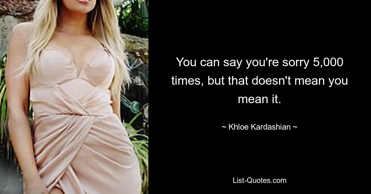 You can say you're sorry 5,000 times, but that doesn't mean you mean it. — © Khloe Kardashian