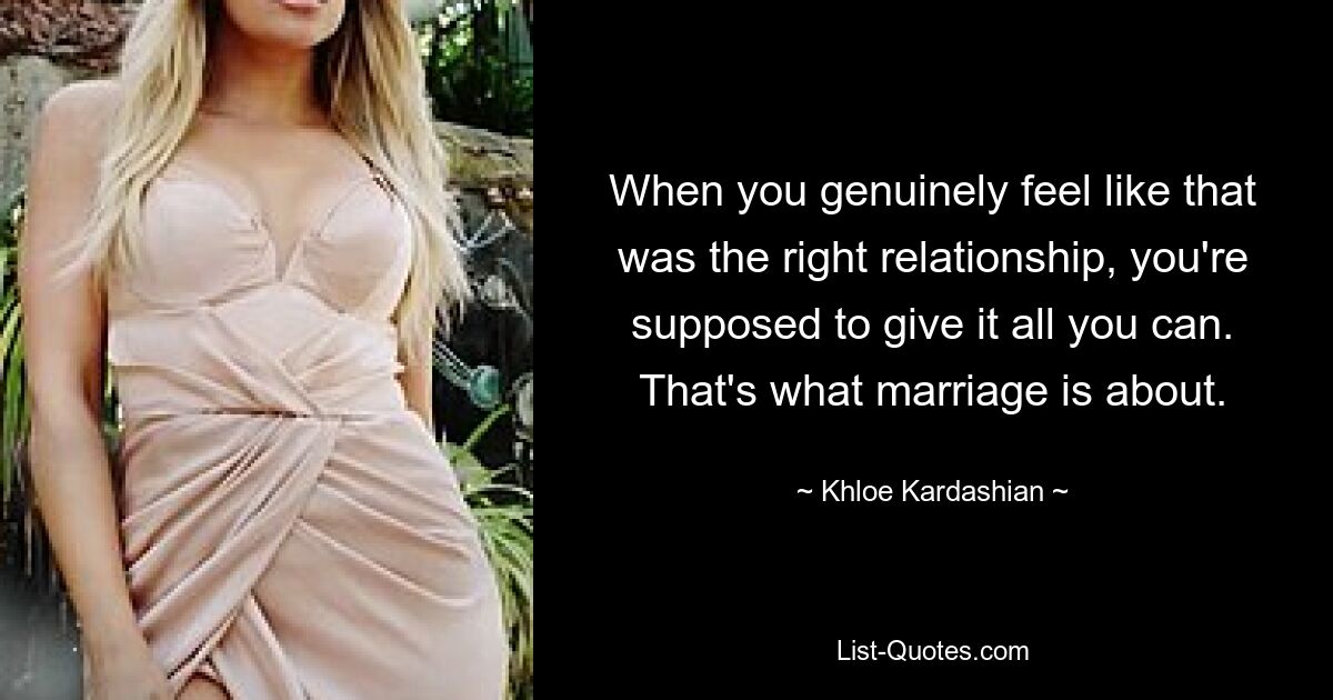 When you genuinely feel like that was the right relationship, you're supposed to give it all you can. That's what marriage is about. — © Khloe Kardashian