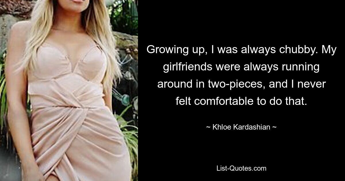 Growing up, I was always chubby. My girlfriends were always running around in two-pieces, and I never felt comfortable to do that. — © Khloe Kardashian