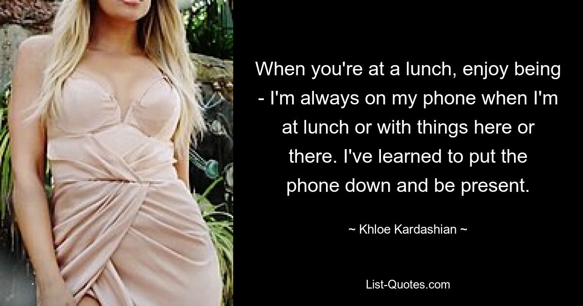 When you're at a lunch, enjoy being - I'm always on my phone when I'm at lunch or with things here or there. I've learned to put the phone down and be present. — © Khloe Kardashian