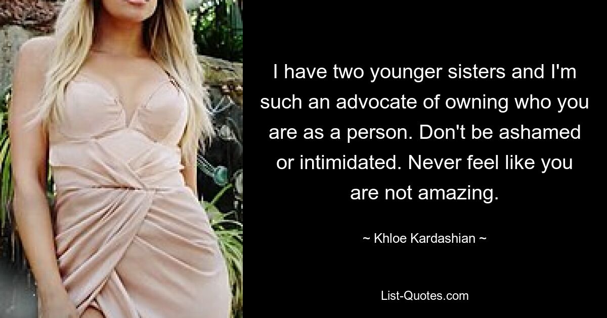 I have two younger sisters and I'm such an advocate of owning who you are as a person. Don't be ashamed or intimidated. Never feel like you are not amazing. — © Khloe Kardashian