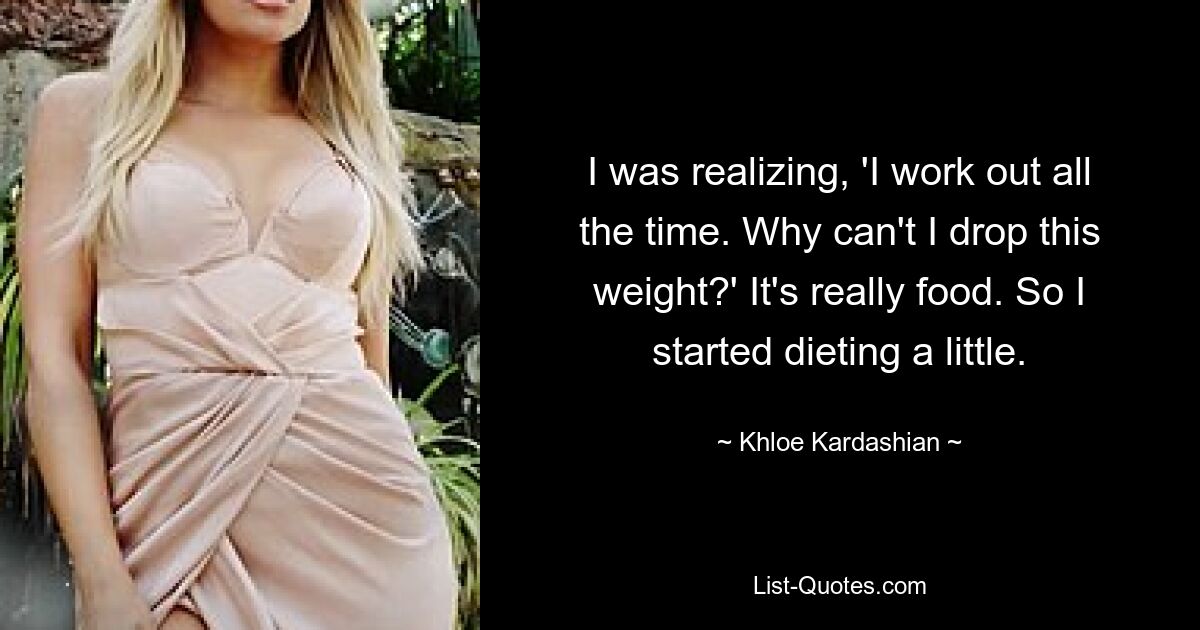 I was realizing, 'I work out all the time. Why can't I drop this weight?' It's really food. So I started dieting a little. — © Khloe Kardashian