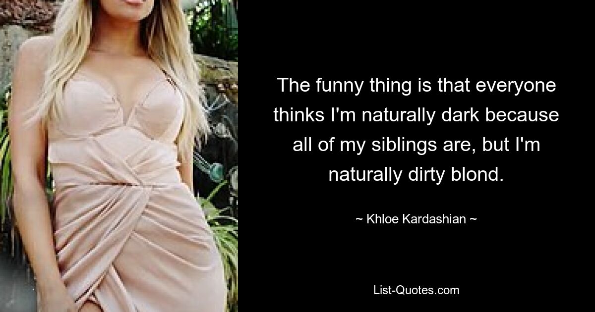 The funny thing is that everyone thinks I'm naturally dark because all of my siblings are, but I'm naturally dirty blond. — © Khloe Kardashian