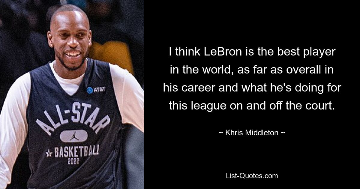 I think LeBron is the best player in the world, as far as overall in his career and what he's doing for this league on and off the court. — © Khris Middleton