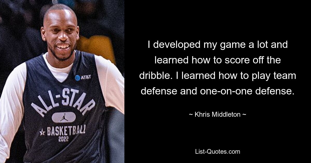 I developed my game a lot and learned how to score off the dribble. I learned how to play team defense and one-on-one defense. — © Khris Middleton